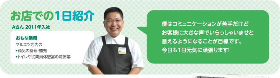 [お店での1日紹介]Aさん（2011年入社）　おもな業務：マルエツ店内の●商品の整理・補充／●トイレや従業員休憩室の清掃等　「僕はコミュニケーションが苦手だけどお客様に大きな声でいらっしゃいませと言えるようになることが目標です。今日も1日元気に頑張ります！」